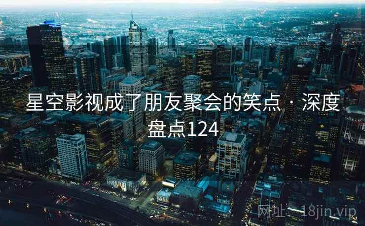 星空影视成了朋友聚会的笑点 · 深度盘点124