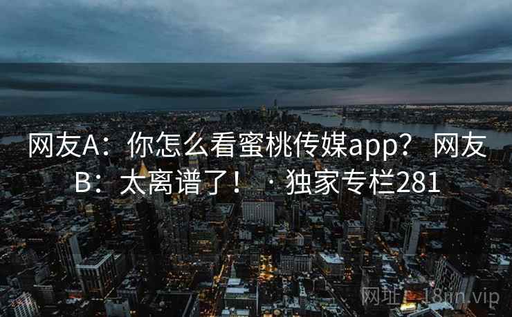 网友A:你怎么看蜜桃传媒app? 网友B:太离谱了! · 独家专栏281 网友A:你怎么看蜜桃传媒app? 网友B:太离谱了! · 独家专栏281